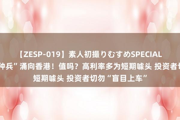 【ZESP-019】素人初撮りむすめSPECIAL Vol.3 “入款特种兵”涌向香港！值吗？高利率多为短期噱头 投资者切勿“盲目上车”