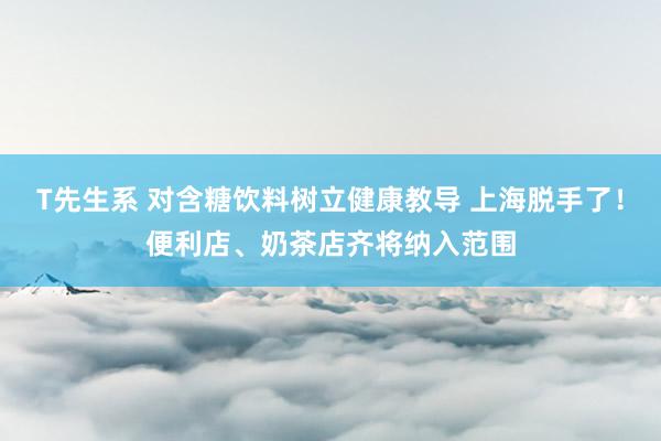 T先生系 对含糖饮料树立健康教导 上海脱手了！便利店、奶茶店齐将纳入范围