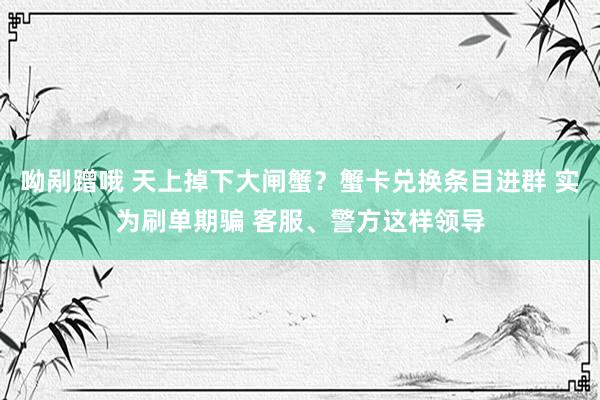 呦剐蹭哦 天上掉下大闸蟹？蟹卡兑换条目进群 实为刷单期骗 客服、警方这样领导