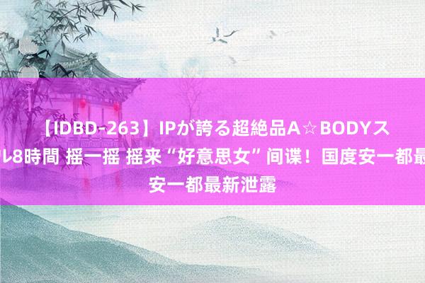 【IDBD-263】IPが誇る超絶品A☆BODYスペシャル8時間 摇一摇 摇来“好意思女”间谍！国度安一都最新泄露