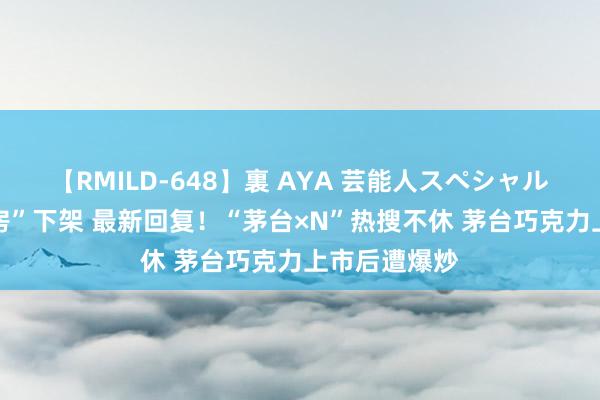 【RMILD-648】裏 AYA 芸能人スペシャル “酱香大床房”下架 最新回复！“茅台×N”热搜不休 茅台巧克力上市后遭爆炒