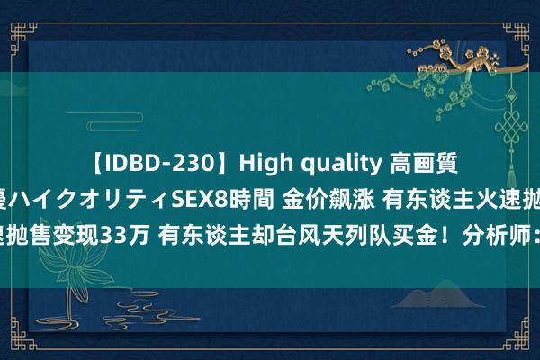 【IDBD-230】High quality 高画質で魅せます！究極のIP女優ハイクオリティSEX8時間 金价飙涨 有东谈主火速抛售变现33万 有东谈主却台风天列队买金！分析师：已达高位 别盲目追涨！