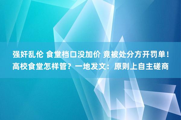 强奸乱伦 食堂档口没加价 竟被处分方开罚单！高校食堂怎样管？一地发文：原则上自主磋商