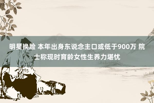 明星换脸 本年出身东说念主口或低于900万 院士称现时育龄女性生养力堪忧