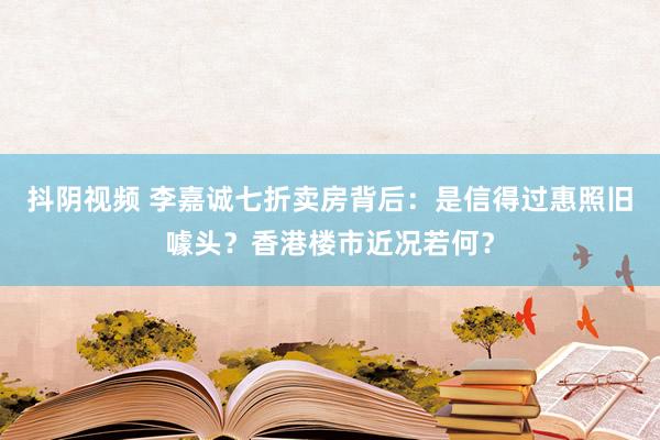 抖阴视频 李嘉诚七折卖房背后：是信得过惠照旧噱头？香港楼市近况若何？