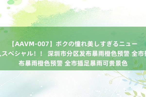 【AAVM-007】ボクの憧れ美しすぎるニューハーフ4時間18人スペシャル！！ 深圳市分区发布暴雨橙色预警 全市插足暴雨可贵景色