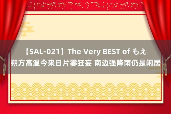 【SAL-021】The Very BEST of もえ 朔方高温今来日片霎狂妄 南边强降雨仍是闲居