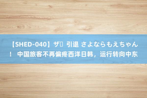 【SHED-040】ザ・引退 さよならもえちゃん！ 中国旅客不再偏疼西洋日韩，运行转向中东