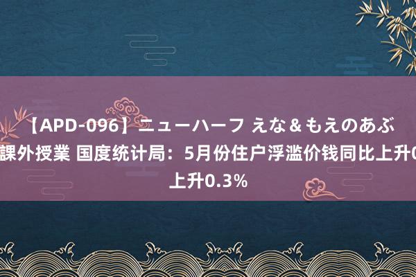 【APD-096】ニューハーフ えな＆もえのあぶない課外授業 国度统计局：5月份住户浮滥价钱同比上升0.3%