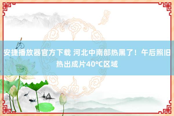 安捷播放器官方下载 河北中南部热黑了！午后照旧热出成片40℃区域