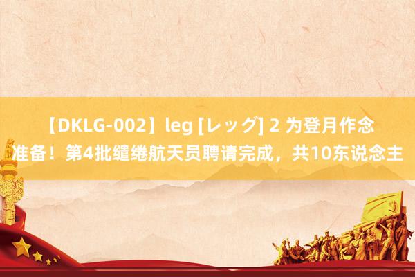 【DKLG-002】leg [レッグ] 2 为登月作念准备！第4批缱绻航天员聘请完成，共10东说念主