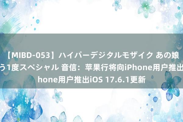 【MIBD-053】ハイパーデジタルモザイク あの娘のセックスをもう1度スペシャル 音信：苹果行将向iPhone用户推出iOS 17.6.1更新