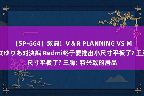 【SP-664】激闘！V＆R PLANNING VS MOODYZ 淫乱痴女ゆりあ対決編 Redmi终于要推出小尺寸平板了? 王腾: 特兴致的居品