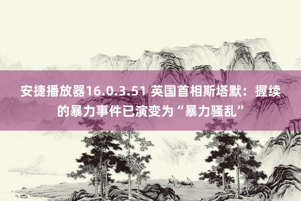 安捷播放器16.0.3.51 英国首相斯塔默：握续的暴力事件已演变为“暴力骚乱”