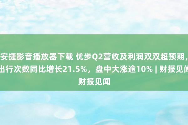 安捷影音播放器下载 优步Q2营收及利润双双超预期，出行次数同比增长21.5%，盘中大涨逾10% | 财报见闻