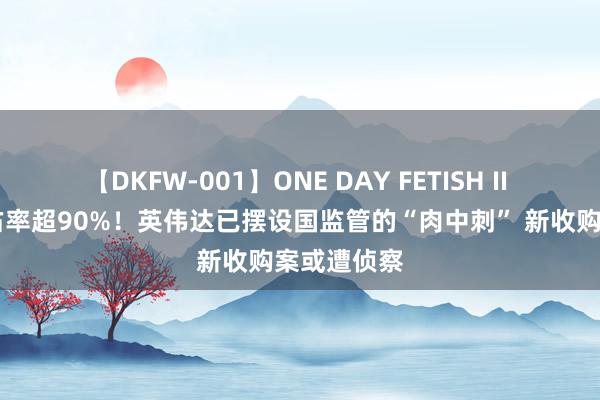 【DKFW-001】ONE DAY FETISH II ゆりあ 市占率超90%！英伟达已摆设国监管的“肉中刺” 新收购案或遭侦察