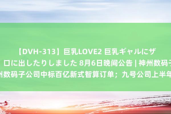 【DVH-313】巨乳LOVE2 巨乳ギャルにザーメンを中出ししたり、口に出したりしました 8月6日晚间公告 | 神州数码子公司中标百亿新式智算订单；九号公司上半年净利润增逾150%