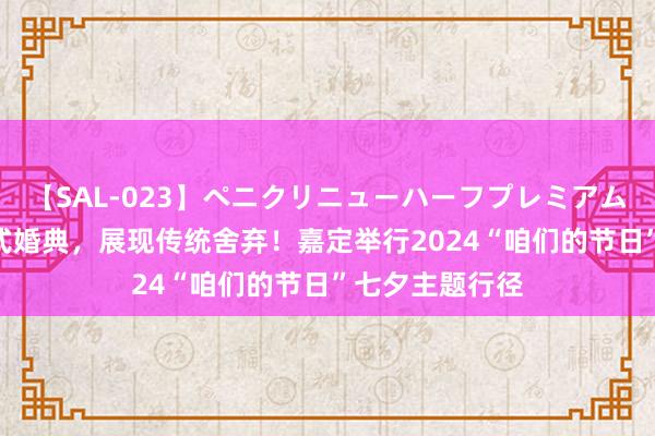 【SAL-023】ペニクリニューハーフプレミアム4時間 集体汉式婚典，展现传统舍弃！嘉定举行2024“咱们的节日”七夕主题行径