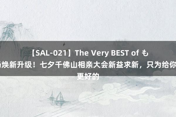 【SAL-021】The Very BEST of もえ 现场焕新升级！七夕千佛山相亲大会新益求新，只为给你更好的