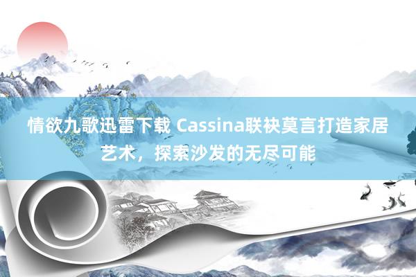 情欲九歌迅雷下载 Cassina联袂莫言打造家居艺术，探索沙发的无尽可能