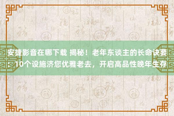 安捷影音在哪下载 揭秘！老年东谈主的长命诀要：10个设施济您优雅老去，开启高品性晚年生存