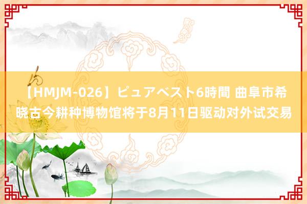 【HMJM-026】ピュアベスト6時間 曲阜市希晓古今耕种博物馆将于8月11日驱动对外试交易