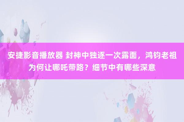 安捷影音播放器 封神中独逐一次露面，鸿钧老祖为何让哪吒带路？细节中有哪些深意