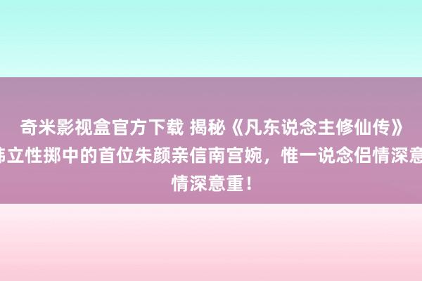 奇米影视盒官方下载 揭秘《凡东说念主修仙传》：韩立性掷中的首位朱颜亲信南宫婉，惟一说念侣情深意重！