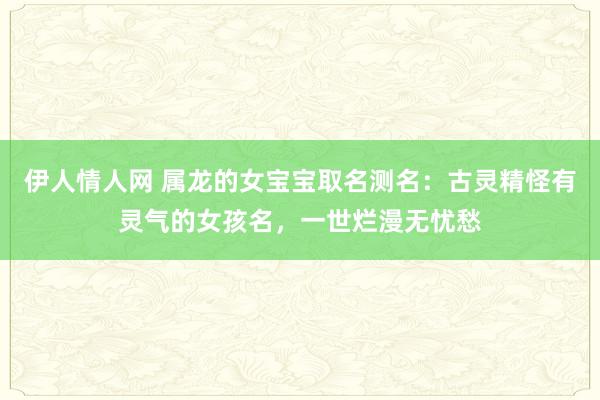 伊人情人网 属龙的女宝宝取名测名：古灵精怪有灵气的女孩名，一世烂漫无忧愁