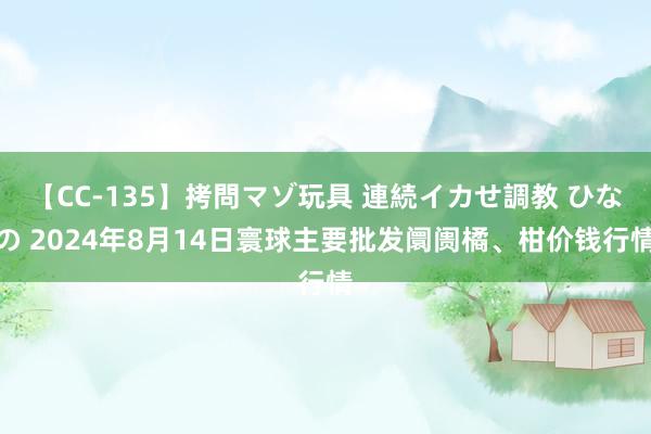 【CC-135】拷問マゾ玩具 連続イカせ調教 ひなの 2024年8月14日寰球主要批发阛阓橘、柑价钱行情