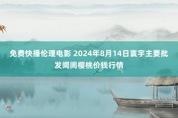 免费快播伦理电影 2024年8月14日寰宇主要批发阛阓樱桃价钱行情