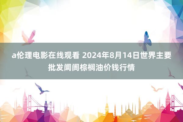 a伦理电影在线观看 2024年8月14日世界主要批发阛阓棕榈油价钱行情