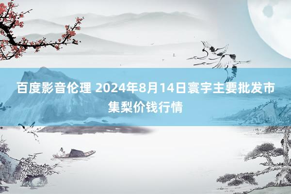 百度影音伦理 2024年8月14日寰宇主要批发市集梨价钱行情