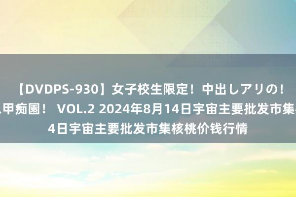 【DVDPS-930】女子校生限定！中出しアリの！腰フリダンス甲痴園！ VOL.2 2024年8月14日宇宙主要批发市集核桃价钱行情