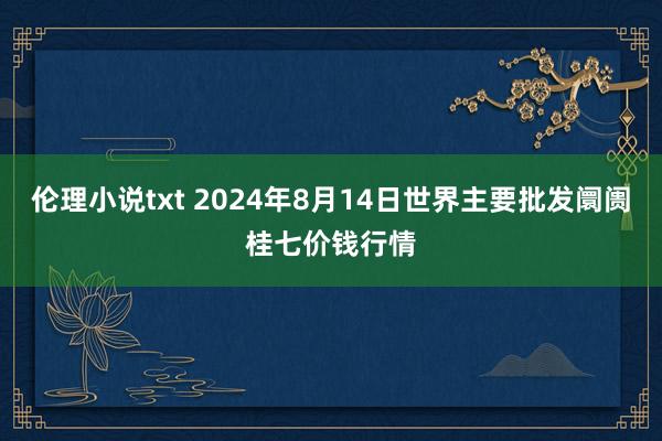 伦理小说txt 2024年8月14日世界主要批发阛阓桂七价钱行情