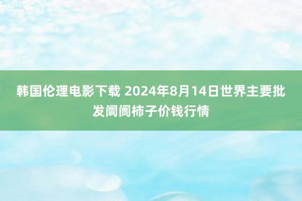 韩国伦理电影下载 2024年8月14日世界主要批发阛阓柿子价钱行情