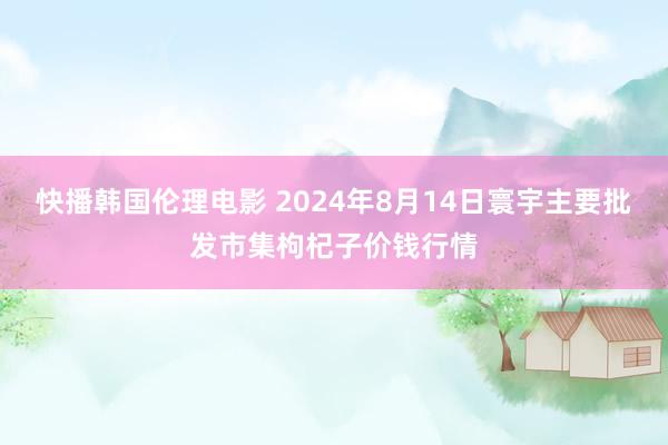 快播韩国伦理电影 2024年8月14日寰宇主要批发市集枸杞子价钱行情