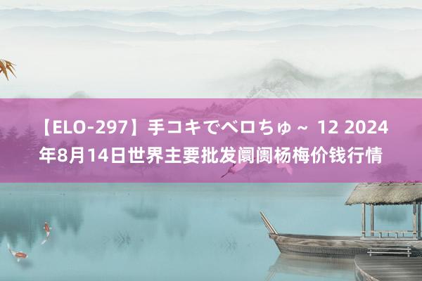 【ELO-297】手コキでベロちゅ～ 12 2024年8月14日世界主要批发阛阓杨梅价钱行情