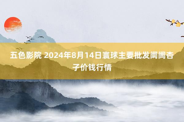 五色影院 2024年8月14日寰球主要批发阛阓杏子价钱行情