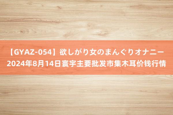 【GYAZ-054】欲しがり女のまんぐりオナニー 2024年8月14日寰宇主要批发市集木耳价钱行情