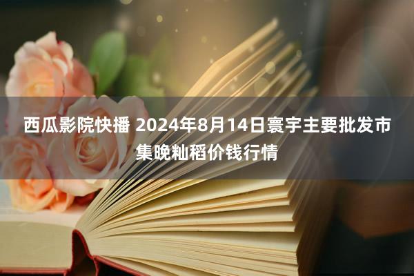 西瓜影院快播 2024年8月14日寰宇主要批发市集晚籼稻价钱行情