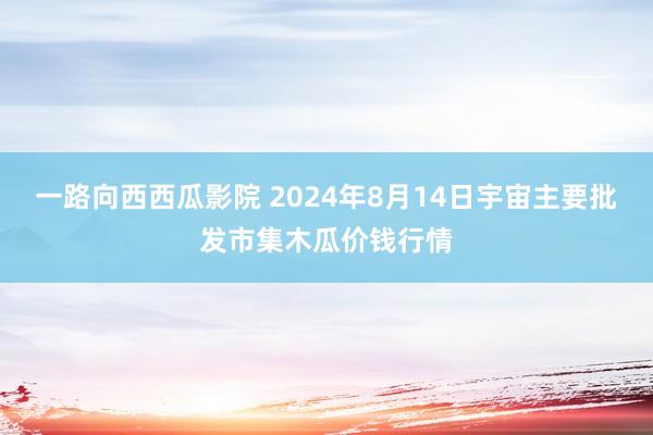 一路向西西瓜影院 2024年8月14日宇宙主要批发市集木瓜价钱行情