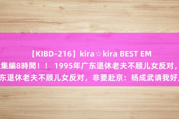 【KIBD-216】kira☆kira BEST EMIRI-中出し性交20発超え-総集編8時間！！ 1995年广东退休老夫不顾儿女反对，非要赴京：杨成武请我好几次了