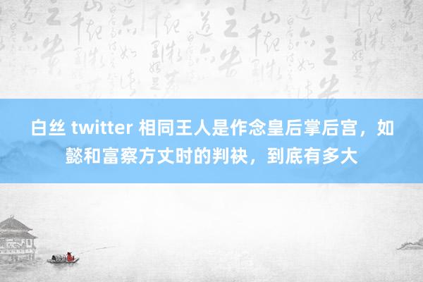 白丝 twitter 相同王人是作念皇后掌后宫，如懿和富察方丈时的判袂，到底有多大