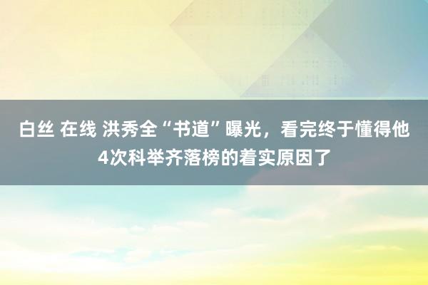 白丝 在线 洪秀全“书道”曝光，看完终于懂得他4次科举齐落榜的着实原因了