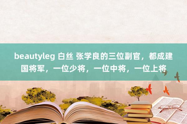 beautyleg 白丝 张学良的三位副官，都成建国将军，一位少将，一位中将，一位上将