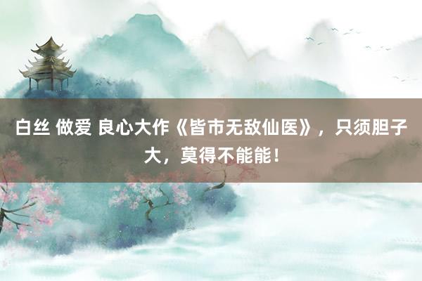 白丝 做爱 良心大作《皆市无敌仙医》，只须胆子大，莫得不能能！