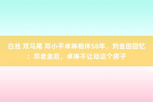 白丝 双马尾 邓小平卓琳相伴58年，刘金田回忆：邓老走后，卓琳不让动这个房子