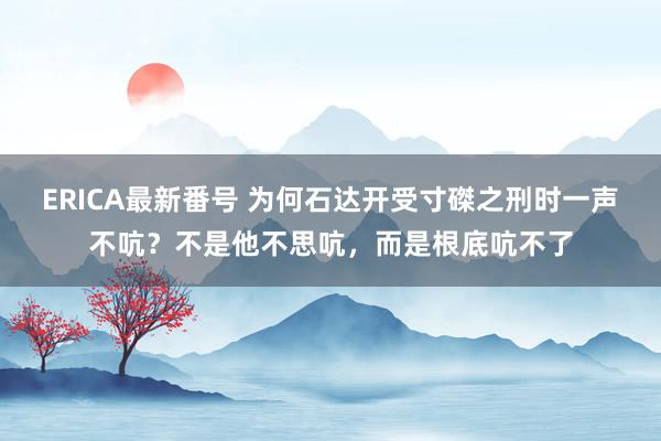 ERICA最新番号 为何石达开受寸磔之刑时一声不吭？不是他不思吭，而是根底吭不了