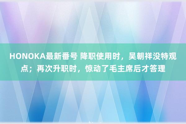 HONOKA最新番号 降职使用时，吴朝祥没特观点；再次升职时，惊动了毛主席后才答理